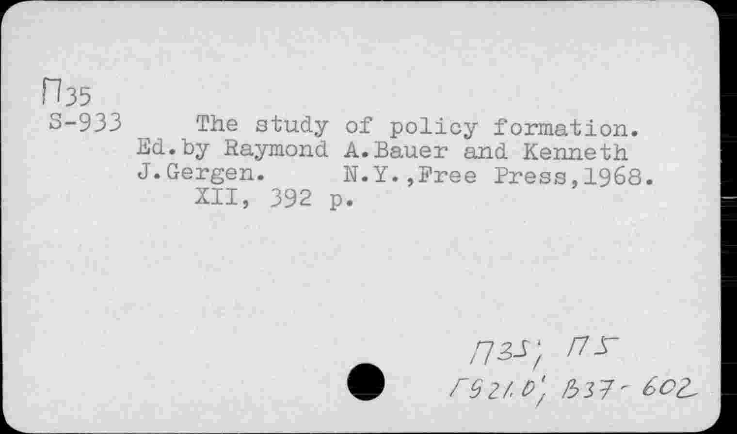 ﻿F?35
3-933 The study of policy formation.
Ed.by Raymond A.Bauer and Kenneth J.Gergen. N.Y.,Free Press,1968.
XII, 392 p.
nzs- nr rsz/.t)', l:1- 602,